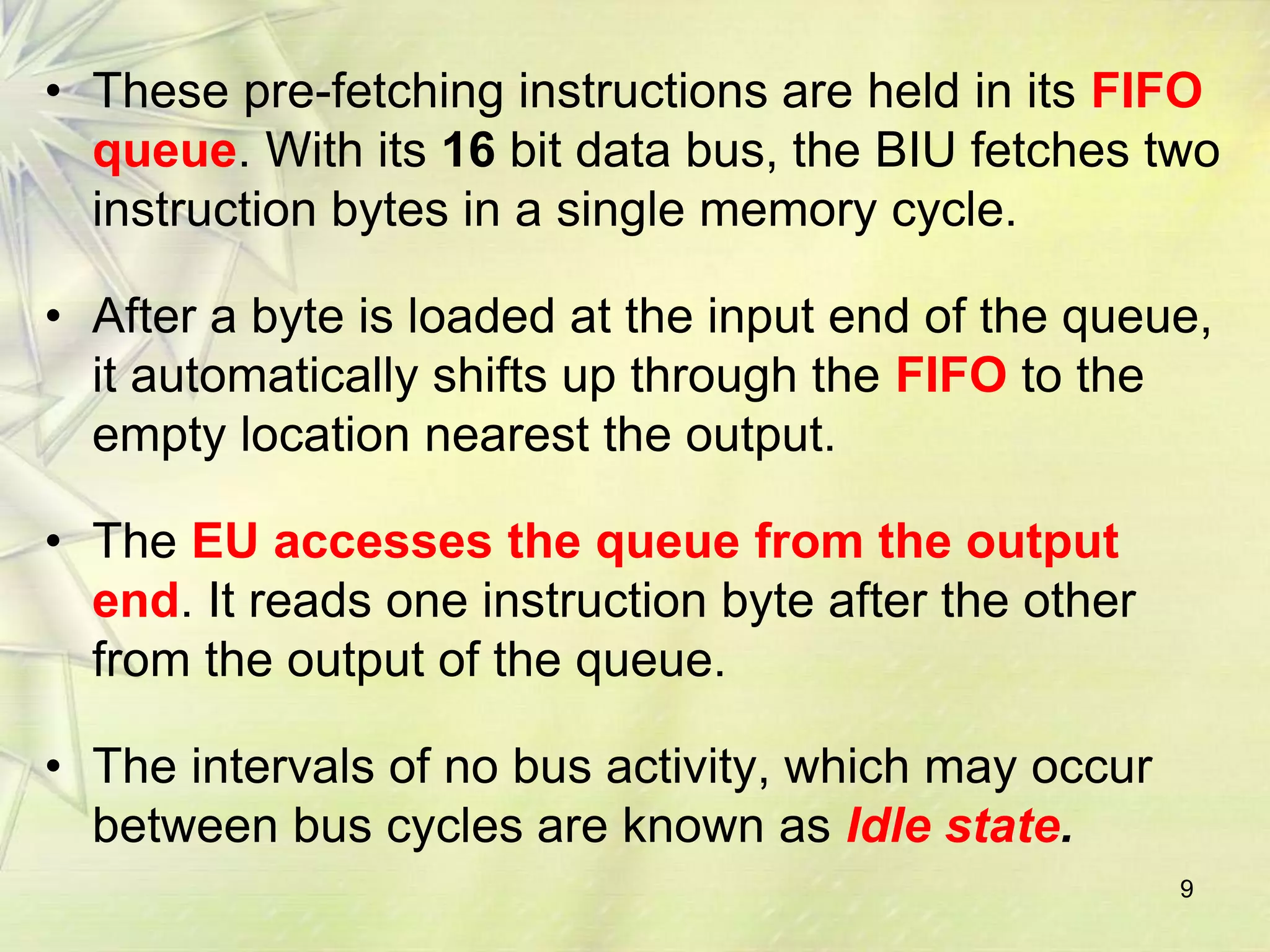9
• These pre-fetching instructions are held in its FIFO
queue. With its 16 bit data bus, the BIU fetches two
instruction bytes in a single memory cycle.
• After a byte is loaded at the input end of the queue,
it automatically shifts up through the FIFO to the
empty location nearest the output.
• The EU accesses the queue from the output
end. It reads one instruction byte after the other
from the output of the queue.
• The intervals of no bus activity, which may occur
between bus cycles are known as Idle state.
 