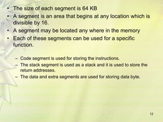 12
• The size of each segment is 64 KB
• A segment is an area that begins at any location which is
divisible by 16.
• A segment may be located any where in the memory
• Each of these segments can be used for a specific
function.
– Code segment is used for storing the instructions.
– The stack segment is used as a stack and it is used to store the
return addresses.
– The data and extra segments are used for storing data byte.
 