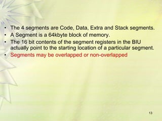 13
• The 4 segments are Code, Data, Extra and Stack segments.
• A Segment is a 64kbyte block of memory.
• The 16 bit contents of the segment registers in the BIU
actually point to the starting location of a particular segment.
• Segments may be overlapped or non-overlapped
 
