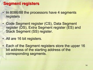 14
Segment registers
• In 8086/88 the processors have 4 segments
registers
• Code Segment register (CS), Data Segment
register (DS), Extra Segment register (ES) and
Stack Segment (SS) register.
• All are 16 bit registers.
• Each of the Segment registers store the upper 16
bit address of the starting address of the
corresponding segments.
 