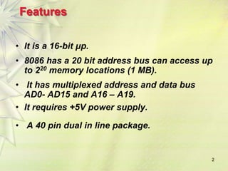 2
Features
• It is a 16-bit μp.
• 8086 has a 20 bit address bus can access up
to 220 memory locations (1 MB).
• It has multiplexed address and data bus
AD0- AD15 and A16 – A19.
• It requires +5V power supply.
• A 40 pin dual in line package.
 