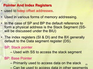 23
Pointer And Index Registers
• used to keep offset addresses.
• Used in various forms of memory addressing.
• In the case of SP and BP the default reference to
form a physical address is the Stack Segment (SS-
will be discussed under the BIU)
• The index registers (SI & DI) and the BX generally
default to the Data segment register (DS).
SP: Stack pointer
– Used with SS to access the stack segment
BP: Base Pointer
– Primarily used to access data on the stack
– Can be used to access data in other segments
 