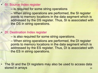 24
• SI: Source Index register
– is required for some string operations
– When string operations are performed, the SI register
points to memory locations in the data segment which is
addressed by the DS register. Thus, SI is associated with
the DS in string operations.
• DI: Destination Index register
– is also required for some string operations.
– When string operations are performed, the DI register
points to memory locations in the data segment which is
addressed by the ES register. Thus, DI is associated with
the ES in string operations.
• The SI and the DI registers may also be used to access data
stored in arrays
 