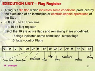 25
EXECUTION UNIT – Flag Register
• A flag is a flip flop which indicates some conditions produced by
the execution of an instruction or controls certain operations of
the EU .
• In 8086 The EU contains
a 16 bit flag register
9 of the 16 are active flags and remaining 7 are undefined.
6 flags indicates some conditions- status flags
3 flags –control Flags
U U U U OF DF IF TF SF ZF U AF U PF U CF
Carry
Over flow Direction
Interrupt Trap
Sign
Zero
Auxiliary
Parity
U - Unused
 