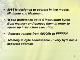 3
• 8086 is designed to operate in two modes,
Minimum and Maximum.
• It can prefetches up to 6 instruction bytes
from memory and queues them in order to
speed up instruction execution.
• Address ranges from 00000H to FFFFFH
• Memory is byte addressable - Every byte has a
separate address.
 