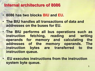 5
Internal architecture of 8086
• 8086 has two blocks BIU and EU.
• The BIU handles all transactions of data and
addresses on the buses for EU.
• The BIU performs all bus operations such as
instruction fetching, reading and writing
operands for memory and calculating the
addresses of the memory operands. The
instruction bytes are transferred to the
instruction queue.
• EU executes instructions from the instruction
system byte queue.
 