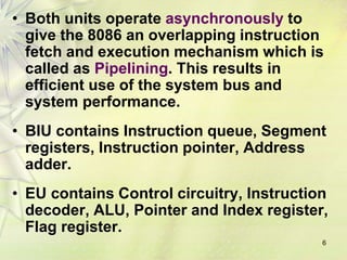 6
• Both units operate asynchronously to
give the 8086 an overlapping instruction
fetch and execution mechanism which is
called as Pipelining. This results in
efficient use of the system bus and
system performance.
• BIU contains Instruction queue, Segment
registers, Instruction pointer, Address
adder.
• EU contains Control circuitry, Instruction
decoder, ALU, Pointer and Index register,
Flag register.
 
