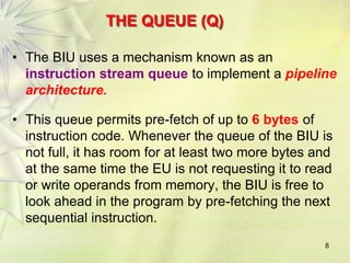 8
THE QUEUE (Q)
• The BIU uses a mechanism known as an
instruction stream queue to implement a pipeline
architecture.
• This queue permits pre-fetch of up to 6 bytes of
instruction code. Whenever the queue of the BIU is
not full, it has room for at least two more bytes and
at the same time the EU is not requesting it to read
or write operands from memory, the BIU is free to
look ahead in the program by pre-fetching the next
sequential instruction.
 