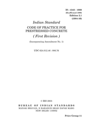 IS : 1343 - 1980
                                         (Reaffirmed 1999)
                                             Edition 2.1
                                              (1984-10)
          Indian Standard
      CODE OF PRACTICE FOR
     PRESTRESSED CONCRETE
          ( First Revision )
       (Incorporating Amendment No. 1)



           UDC 624.012.46 : 006.76




                 © BIS 2003

BUREAU     OF   INDIAN        STANDARDS
MANAK BHAVAN , 9 BAHADUR SHAH ZAFAR MARG
           NEW DELHI 110002

                                         Price Group 11
 