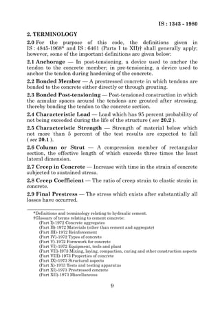 IS : 1343 - 1980
2. TERMINOLOGY
2.0 For the purpose of this code, the definitions given in
IS : 4845-1968* and IS : 6461 (Parts I to XII)† shall generally apply;
however, some of the important definitions are given below:
2.1 Anchorage — In post-tensioning, a device used to anchor the
tendon to the concrete member; in pre-tensioning, a device used to
anchor the tendon during hardening of the concrete.
2.2 Bonded Member — A prestressed concrete in which tendons are
bonded to the concrete either directly or through grouting.
2.3 Bonded Post-tensioning — Post-tensioned construction in which
the annular spaces around the tendons are grouted after stressing,
thereby bonding the tendon to the concrete section.
2.4 Characteristic Load — Load which has 95 percent probability of
not being exceeded during the life of the structure ( see 20.2 ).
2.5 Characteristic Strength — Strength of material below which
not more than 5 percent of the test results are expected to fall
( see 20.1 ).
2.6 Column or Strut — A compression member of rectangular
section, the effective length of which exceeds three times the least
lateral dimension.
2.7 Creep in Concrete — Increase with time in the strain of concrete
subjected to sustained stress.
2.8 Creep Coefficient — The ratio of creep strain to elastic strain in
concrete.
2.9 Final Prestress — The stress which exists after substantially all
losses have occurred.

  *Definitions and terminology relating to hydraulic cement.
  †Glossary of terms relating to cement concrete:
    (Part I)-1972 Concrete aggregates
    (Part II)-1972 Materials (other than cement and aggregate)
    (Part III)-1972 Reinforcement
    (Part IV)-1972 Types of concrete
    (Part V)-1972 Formwork for concrete
    (Part VI)-1972 Equipment, tools and plant
    (Part VII)-I973 Mixing, laying, compaction, curing and other construction aspects
    (Part VIII)-1973 Properties of concrete
    (Part IX)-1973 Structural aspects
    (Part X)-1973 Tests and testing apparatus
    (Part XI)-1973 Prestressed concrete
    (Part XII)-1973 Miscellaneous

                                         9
 