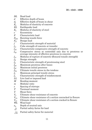 IS : 1343 - 1980

DL     Dead load
d      Effective depth of beam
dt     Effective depth of beam in shear
Ec     Modulus of elasticity of concrete
EL     Earthquake load
Es     Modulus of elasticity of steel
e      Eccentricity
F      Characteristic load
Fbst   Bursting tensile force
Fd     Design load
f      Characteristic strength of material
fci    Cube strength of concrete at transfer
fck    Characteristic compressive strength of concrete
fcp    Compressive stress at centroidal axis due to prestress or
       average intensity of effective prestress in concrete
fcr    Modulus of rupture of concrete (flexural tensile strength)
fd     Design strength
fp     Characteristic strength of prestressing steel
fpe    Maximum prestress after losses
fpi    Maximum initial prestress
fhu    Ultimate tensile stress in the tendons
ft     Maximum principal tensile stress
fv     Characteristic strength of reinforcement
LL     Live load or imposed load
M      Bending moment
m      Modular ratio
s      Spacing of stirrups
T      Torsional moment
V      Shear force
Vc     Ultimate shear resistance of concrete
Vco    Ultimate shear resistance of a section uncracked in flexure
Vcr    Ultimate shear resistance of a section cracked in flexure
WL     Wind load
xu     Depth of neutral axis
 f     Partial safety factor for load

 m     Partial safety factor for material


                                 11
 