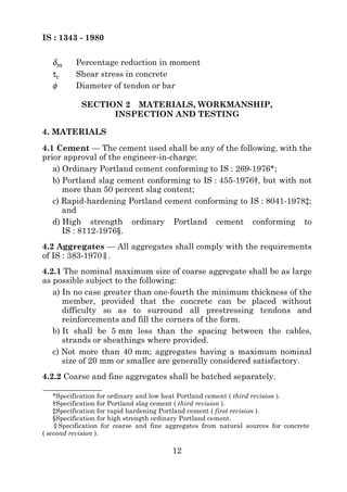 IS : 1343 - 1980


   δm     Percentage reduction in moment
   τc     Shear stress in concrete
   φ      Diameter of tendon or bar

            SECTION 2 MATERIALS, WORKMANSHIP,
                  INSPECTION AND TESTING

4. MATERIALS
4.1 Cement — The cement used shall be any of the following, with the
prior approval of the engineer-in-charge:
   a) Ordinary Portland cement conforming to IS : 269-1976*;
   b) Portland slag cement conforming to IS : 455-1976†, but with not
      more than 50 percent slag content;
   c) Rapid-hardening Portland cement conforming to IS : 8041-1978‡;
      and
   d) High strength ordinary Portland cement conforming to
      IS : 8112-1976§.
4.2 Aggregates — All aggregates shall comply with the requirements
of IS : 383-1970|
                |.
4.2.1 The nominal maximum size of coarse aggregate shall be as large
as possible subject to the following:
   a) In no case greater than one-fourth the minimum thickness of the
      member, provided that the concrete can be placed without
      difficulty so as to surround all prestressing tendons and
      reinforcements and fill the corners of the form.
   b) It shall be 5 mm less than the spacing between the cables,
      strands or sheathings where provided.
   c) Not more than 40 mm; aggregates having a maximum nominal
      size of 20 mm or smaller are generally considered satisfactory.
4.2.2 Coarse and fine aggregates shall be batched separately.

    *Specification for ordinary and low heat Portland cement ( third revision ).
    †Specification for Portland slag cement ( third revision ).
    ‡Specification for rapid hardening Portland cement ( first revision ).
    §Specification for high strength ordinary Portland cement.
    ||Specification for coarse and fine aggregates from natural sources for concrete
( second revision ).

                                        12
 