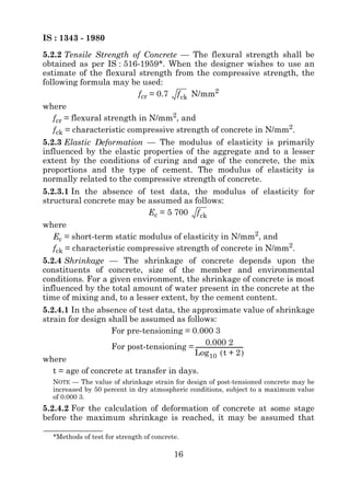 IS : 1343 - 1980
5.2.2 Tensile Strength of Concrete — The flexural strength shall be
obtained as per IS : 516-1959*. When the designer wishes to use an
estimate of the flexural strength from the compressive strength, the
following formula may be used:
                           fcr = 0.7 f ck N/mm2
where
   fcr = flexural strength in N/mm2, and
   fck = characteristic compressive strength of concrete in N/mm2.
5.2.3 Elastic Deformation — The modulus of elasticity is primarily
influenced by the elastic properties of the aggregate and to a lesser
extent by the conditions of curing and age of the concrete, the mix
proportions and the type of cement. The modulus of elasticity is
normally related to the compressive strength of concrete.
5.2.3.1 In the absence of test data, the modulus of elasticity for
structural concrete may be assumed as follows:
                            Ec = 5 700 f ck
where
   Ec = short-term static modulus of elasticity in N/mm2, and
   fck = characteristic compressive strength of concrete in N/mm2.
5.2.4 Shrinkage — The shrinkage of concrete depends upon the
constituents of concrete, size of the member and environmental
conditions. For a given environment, the shrinkage of concrete is most
influenced by the total amount of water present in the concrete at the
time of mixing and, to a lesser extent, by the cement content.
5.2.4.1 In the absence of test data, the approximate value of shrinkage
strain for design shall be assumed as follows:
                   For pre-tensioning = 0.000 3
                                                 0.000 2
                   For post-tensioning = ----------------------------------
                                                                          -
                                          Log 10 ( t + 2 )
where
   t = age of concrete at transfer in days.
  NOTE — The value of shrinkage strain for design of post-tensioned concrete may be
  increased by 50 percent in dry atmospheric conditions, subject to a maximum value
  of 0.000 3.
5.2.4.2 For the calculation of deformation of concrete at some stage
before the maximum shrinkage is reached, it may be assumed that

  *Methods of test for strength of concrete.

                                          16
 