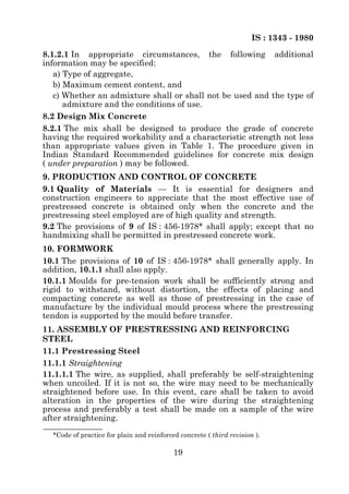 IS : 1343 - 1980
8.1.2.1 In appropriate circumstances, the following additional
information may be specified:
   a) Type of aggregate,
   b) Maximum cement content, and
   c) Whether an admixture shall or shall not be used and the type of
      admixture and the conditions of use.
8.2 Design Mix Concrete
8.2.1 The mix shall be designed to produce the grade of concrete
having the required workability and a characteristic strength not less
than appropriate values given in Table 1. The procedure given in
Indian Standard Recommended guidelines for concrete mix design
( under preparation ) may be followed.
9. PRODUCTION AND CONTROL OF CONCRETE
9.1 Quality of Materials — It is essential for designers and
construction engineers to appreciate that the most effective use of
prestressed concrete is obtained only when the concrete and the
prestressing steel employed are of high quality and strength.
9.2 The provisions of 9 of IS : 456-1978* shall apply; except that no
handmixing shall be permitted in prestressed concrete work.
10. FORMWORK
10.1 The provisions of 10 of IS : 456-1978* shall generally apply. In
addition, 10.1.1 shall also apply.
10.1.1 Moulds for pre-tension work shall be sufficiently strong and
rigid to withstand, without distortion, the effects of placing and
compacting concrete as well as those of prestressing in the case of
manufacture by the individual mould process where the prestressing
tendon is supported by the mould before transfer.
11. ASSEMBLY OF PRESTRESSING AND REINFORCING
STEEL
11.1 Prestressing Steel
11.1.1 Straightening
11.1.1.1 The wire, as supplied, shall preferably be self-straightening
when uncoiled. If it is not so, the wire may need to be mechanically
straightened before use. In this event, care shall be taken to avoid
alteration in the properties of the wire during the straightening
process and preferably a test shall be made on a sample of the wire
after straightening.

  *Code of practice for plain and reinforced concrete ( third revision ).

                                           19
 