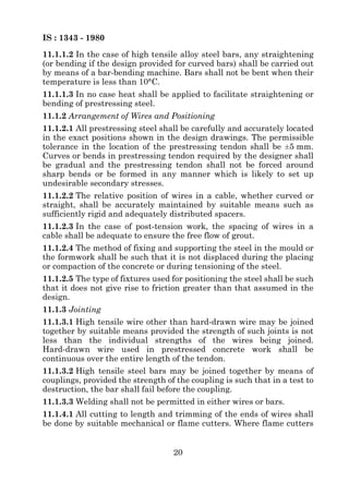 IS : 1343 - 1980
11.1.1.2 In the case of high tensile alloy steel bars, any straightening
(or bending if the design provided for curved bars) shall be carried out
by means of a bar-bending machine. Bars shall not be bent when their
temperature is less than 10°C.
11.1.1.3 In no case heat shall be applied to facilitate straightening or
bending of prestressing steel.
11.1.2 Arrangement of Wires and Positioning
11.1.2.1 All prestressing steel shall be carefully and accurately located
in the exact positions shown in the design drawings. The permissible
tolerance in the location of the prestressing tendon shall be ±5 mm.
Curves or bends in prestressing tendon required by the designer shall
be gradual and the prestressing tendon shall not be forced around
sharp bends or be formed in any manner which is likely to set up
undesirable secondary stresses.
11.1.2.2 The relative position of wires in a cable, whether curved or
straight, shall be accurately maintained by suitable means such as
sufficiently rigid and adequately distributed spacers.
11.1.2.3 In the case of post-tension work, the spacing of wires in a
cable shall be adequate to ensure the free flow of grout.
11.1.2.4 The method of fixing and supporting the steel in the mould or
the formwork shall be such that it is not displaced during the placing
or compaction of the concrete or during tensioning of the steel.
11.1.2.5 The type of fixtures used for positioning the steel shall be such
that it does not give rise to friction greater than that assumed in the
design.
11.1.3 Jointing
11.1.3.1 High tensile wire other than hard-drawn wire may be joined
together by suitable means provided the strength of such joints is not
less than the individual strengths of the wires being joined.
Hard-drawn wire used in prestressed concrete work shall be
continuous over the entire length of the tendon.
11.1.3.2 High tensile steel bars may be joined together by means of
couplings, provided the strength of the coupling is such that in a test to
destruction, the bar shall fail before the coupling.
11.1.3.3 Welding shall not be permitted in either wires or bars.
11.1.4.1 All cutting to length and trimming of the ends of wires shall
be done by suitable mechanical or flame cutters. Where flame cutters


                                   20
 