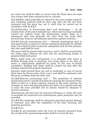 IS : 1343 - 1980
are used, care shall be taken to ensure that the flame does not come
into contact with other stressed wires or concrete.
11.1.4.2 Bars shall preferably be ordered to the exact length required.
Any trimming required shall be done only after the bar has been
tensioned and the grout has set; it shall then be carried out in
accordance with 11.1.4.1.
11.1.5 Protection of Prestressing Steel and Anchorages — In all
constructions of the post-tensioned type, where prestressing is initially
carried out without bond, the prestressing tendon shall, at a
subsequent date and generally not later than one week after
prestressing, be given and adequate protection against corrosion.
11.1.5.1 Internal prestressing steel — Internal prestressing steel is
best protected by a cement or cement-sand grout preferably in colloidal
form. Care shall be taken to prevent segregation and, for that purpose,
only fine sand shall be used.
The grout shall be placed under pressure, and it shall be ensured that
the entire space between the duct and the prestressing tendon is
properly filled with grout.
Where small ducts are encountered, it is advisable that water is
flushed through prior to grouting, care being taken to see that all
water is subsequently displaced by grout. In the case of butted
assemblies, flushing with water shall be carried out only after the
jointing material has properly hardened.
Injection shall proceed from one end or preferably in case of curved
ducts from the lowest point of the curve, and shall be continued until
the grout overflows from the other end.
11.1.5.2 External prestressing steel — The protection of external
prestressing steel is usually best done by encasing the tensioned wires,
cables or bars in a dense concrete secured to the main concrete, for
example, by wires left projecting from the latter. If a cement-sand mix
is used, the cover provided and its density should be adequate to
prevent corrosion.
Alternatively, the steel may be encased in bitumen or, where the steel
is accessible for inspection and maintenance, paint protection may be
provided.
11.1.5.3 The anchorage shall be adequately protected against damage
or corrosion soon after the completion of the final stressing and
grouting operations.
11.1.6 Cover
11.1.6.1 In pre-tensioned work, the cover of concrete measured from
the outside of the prestressing tendon shall be at least 20 mm.

                                   21
 