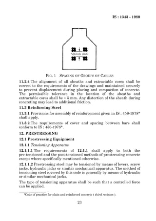 IS : 1343 - 1980




                  FIG. 1     SPACING OF GROUPS OF CABLES
11.2.4 The alignment of all sheaths and extractable cores shall be
correct to the requirements of the drawings and maintained securely
to prevent displacement during placing and compaction of concrete.
The permissible tolerance in the location of the sheaths and
extractable cores shall be ± 5 mm. Any distortion of the sheath during
concreting may lead to additional friction.
11.3 Reinforcing Steel
11.3.1 Provisions for assembly of reinforcement given in IS : 456-1978*
shall apply.
11.3.2 The requirements of cover and spacing between bars shall
conform to IS : 456-1978*.
12. PRESTRESSING
12.1 Prestressing Equipment
12.1.1 Tensioning Apparatus
12.1.1.1 The requirements of 12.1.1 shall apply to both the
pre-tensioned and the post-tensioned methods of prestressing concrete
except where specifically mentioned otherwise.
12.1.1.2 Prestressing steel may be tensioned by means of levers, screw
jacks, hydraulic jacks or similar mechanical apparatus. The method of
tensioning steel covered by this code is generally by means of hydraulic
or similar mechanical jacks.
The type of tensioning apparatus shall be such that a controlled force
can be applied.

  *Code of practice for plain and reinforced concrete ( third revision ).

                                           23
 