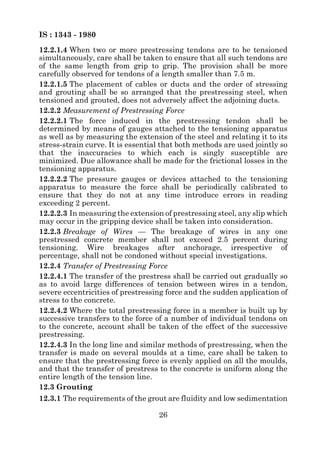 IS : 1343 - 1980
12.2.1.4 When two or more prestressing tendons are to be tensioned
simultaneously, care shall be taken to ensure that all such tendons are
of the same length from grip to grip. The provision shall be more
carefully observed for tendons of a length smaller than 7.5 m.
12.2.1.5 The placement of cables or ducts and the order of stressing
and grouting shall be so arranged that the prestressing steel, when
tensioned and grouted, does not adversely affect the adjoining ducts.
12.2.2 Measurement of Prestressing Force
12.2.2.1 The force induced in the prestressing tendon shall be
determined by means of gauges attached to the tensioning apparatus
as well as by measuring the extension of the steel and relating it to its
stress-strain curve. It is essential that both methods are used jointly so
that the inaccuracies to which each is singly susceptible are
minimized. Due allowance shall be made for the frictional losses in the
tensioning apparatus.
12.2.2.2 The pressure gauges or devices attached to the tensioning
apparatus to measure the force shall be periodically calibrated to
ensure that they do not at any time introduce errors in reading
exceeding 2 percent.
12.2.2.3 In measuring the extension of prestressing steel, any slip which
may occur in the gripping device shall be taken into consideration.
12.2.3 Breakage of Wires — The breakage of wires in any one
prestressed concrete member shall not exceed 2.5 percent during
tensioning. Wire breakages after anchorage, irrespective of
percentage, shall not be condoned without special investigations.
12.2.4 Transfer of Prestressing Force
12.2.4.1 The transfer of the prestress shall be carried out gradually so
as to avoid large differences of tension between wires in a tendon,
severe eccentricities of prestressing force and the sudden application of
stress to the concrete.
12.2.4.2 Where the total prestressing force in a member is built up by
successive transfers to the force of a number of individual tendons on
to the concrete, account shall be taken of the effect of the successive
prestressing.
12.2.4.3 In the long line and similar methods of prestressing, when the
transfer is made on several moulds at a time, care shall be taken to
ensure that the prestressing force is evenly applied on all the moulds,
and that the transfer of prestress to the concrete is uniform along the
entire length of the tension line.
12.3 Grouting
12.3.1 The requirements of the grout are fluidity and low sedimentation

                                   26
 