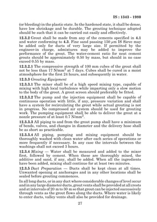 IS : 1343 - 1980
(or bleeding) in the plastic state. In the hardened state, it shall be dense,
have low shrinkage and be durable. The grouting technique adopted
should be such that it can be carried out easily and effectively.
12.3.2 Grout shall be made from any of the cements specified in 4.1
and water conforming to 4.3. Fine sand passing 150 µm IS Sieve may
be added only for ducts of very large size. If permitted by the
engineer-in charge, admixtures may be added to improve the
performance of the grout. The water-cement ratio for neat cement
grouts should be approximately 0.50 by mass, but should in no case
exceed 0.55 by mass.
12.3.2.1 The compressive strength of 100 mm cubes of the grout shall
not be less than 17 N/mm2 at 7 days. Cubes shall be cured in a moist
atmoshphere for the first 24 hours, and subsequently in water.
12.3.3 Grouting Equipment
12.3.3.1 The mixer shall be of a high speed mixing type, capable of
mixing with high local turbulence while imparting only a slow motion
to the body of the grout. A grout screen should preferably be fitted.
12.3.3.2 The pump and the injection equipment shall be capable of
continuous operation with little, if any, pressure variation and shall
have a system for recirculating the grout while actual grouting is not
in progress. No compressed air system should be used for grouting
work. The pumping equipment shall be able to deliver the grout at a
nozzle pressure of at least 0.7 N/mm2.
12.3.3.3 All piping to and from the grout pump shall have a minimum
of bends, valves, and changes in diameter and the delivery hose shall
be as short as practicable.
12.3.3.4 All piping, pumping and mixing equipment should be
thoroughly washed with clean water after each series of operations or
more frequently if necessary. In any case the intervals between the
washings shall not exceed 3 hours.
12.3.4 Mixing — Water shall be measured and added to the mixer
first, followed by cement. When these are thoroughly mixed, the
additive and sand, if any, shall be added. When all the ingredients
have been added, mixing shall continue for at least two minutes.
12.3.5 Duct Preparation — Ducts shall be kept clean at all times.
Unwanted opening at anchorages and in any other locations shall be
sealed before grouting commences.
In all long ducts, or in any duct where considerable changes of level occur
and in any large diameter ducts, grout vents shall be provided at all crests
and at intervals of 20 m to 30 m so that grout can be injected successively
through vents as the grout flows along the ducts. Where water is likely
to enter ducts, valley vents shall also be provided for drainage.
                                     27
 