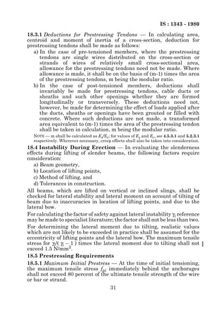 IS : 1343 - 1980
18.3.1 Deductions for Prestressing Tendons — In calculating area,
centroid and moment of inertia of a cross-section, deduction for
prestressing tendons shall be made as follows:
  a) In the case of pre-tensioned members, where the prestressing
     tendons are single wires distributed on the cross-section or
     strands of wires of relatively small cross-sectional area,
     allowance for the prestressing tendons need not be made. Where
     allowance is made, it shall be on the basis of (m-1) times the area
     of the prestressing tendons, m being the modular ratio.
  b) In the case of post-tensioned members, deductions shall
     invariably be made for prestressing tendons, cable ducts or
     sheaths and such other openings whether they are formed
     longitudinally or transversely. These deductions need not,
     however, be made for determining the effect of loads applied after
     the ducts, sheaths or openings have been grouted or filled with
     concrete. Where such deductions are not made, a transformed
     area equivalent to (m-1) times the area of the prestressing tendon
     shall be taken in calculation, m being the modular ratio.
  NOTE — m shall be calculated as Es/Ec; for values of Es and Ec, see 4.5.3.1 and 5.2.3.1
  respectively. Wherever necessary, creep effects shall also be taken into consideration.
18.4 Instability During Erection — In evaluating the slenderness
effects during lifting of slender beams, the following factors require
consideration:
   a) Beam geometry,
   b) Location of lifting points,
   c) Method of lifting, and
   d) Tolerances in construction.
All beams, which are lifted on vertical or inclined slings, shall be
checked for lateral stability and lateral moment on account of tilting of
beam due to inaccuracies in location of lifting points, and due to the
lateral bow.
For calculating the factor of safety against lateral instability γi reference
may be made to specialist literature; the factor shall not be less than two.
For determining the lateral moment due to tilting, realistic values
which are not likely to be exceeded in practice shall be assumed for the
eccentricity of lifting points and the lateral bow. The maximum tensile
stress for γi/( γi – 1 ) times the lateral moment due to tilting shall not
exceed 1.5 N/mm2.
18.5 Prestressing Requirements
18.5.1 Maximum Initial Prestress — At the time of initial tensioning,
the maximum tensile stress fpi immediately behind the anchorages
shall not exceed 80 percent of the ultimate tensile strength of the wire
or bar or strand.
                                          31
 
