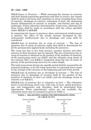 IS : 1343 - 1980
18.5.2 Losses in Prestress — While assessing the stresses in concrete
and steel during tensioning operations and later in service, due regard
shall be paid to all losses and variations in stress resulting from creep
of concrete, shrinkage of concrete, relaxation of steel, the shortening
(elastic deformation) of concrete at transfer, and friction and slip of
anchorage. Unless otherwise determined by actual tests, allowance for
these losses shall be made in accordance with the values specified
under 18.5.2.1 to 18.5.2.6.
In computing the losses in prestress when untensioned reinforcement
is present, the effect of the tensile stresses developed by the
untensioned reinforcement due to shrinkage and creep shall be
considered.
18.5.2.1 Loss of prestress due to creep of concrete — The loss of
prestress due to creep of concrete under load shall be determined for
all the permanently applied loads including the prestress.
The creep loss due to live load stresses, erection stresses and other
stresses of short duration may be ignored. The loss of prestress due to
creep of concrete is obtained as the product of the modulus of elasticity
of the prestressing steel ( see 4.5.3 ) and the ultimate creep strain of
the concrete fibre ( see 5.2.5.1 ) integrated along the line of centre of
gravity of the prestressing steel over its entire length.
The total creep strain during any specific period shall be assumed for all
practical purposes, to be the creep strain due to sustained stress equal
to the average of the stresses at the beginning and end of the period.
18.5.2.2 Loss of prestress due to shrinkage of concrete — The loss of
prestress due to shrinkage of concrete shall be the product of the
modulus of elasticity of steel ( see 4.5.3 ) and the shrinkage strain of
concrete ( see 5.2.4.1 ).
18.5.2.3 Loss of prestress due to relaxation of steel — The relaxation
losses in prestressing steels vary with type of steel, initial prestress,
age, and temperature and, therefore, shall be determined from
experiments. When experimental values are not available, the
relaxation losses may be assumed as given in Table 4.
      TABLE 4     RELAXATION LOSSES FOR PRESTRESSING STEEL
                              AT 1 000 H AT 27°C
            INITIAL STRESS                              RELAXATION LOSS
                  (1)                                          (2)
                                                             N/mm2
                 0.5 fp                                        0
                 0.6 fp                                        35
                 0.7 fp                                        70
                 0.8 fp                                        90
           NOTE — fp is the characteristic strength of prestressing steel.


                                      32
 