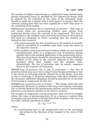 IS : 1343 - 1980
For tendons at higher temperatures or subjected to large lateral loads,
greater relaxation losses as specified by the engineer-in-charge shall
be allowed for. No reduction in the value of the relaxation losses
should be made for a tendon with a load equal to or greater than the
relevant jacking force that has been applied for a short time prior to
the anchoring of the tendon.
18.5.2.4 Loss of prestress due to shortening of concrete — This type of
loss occurs when the prestressing tendons upon release from
tensioning devices cause the concrete to be compressed. This loss is
proportional to the modular ratio and initial prestress in the concrete
and shall be calculated as below, assuming that the tendons are
located at their centroid:
   a) For pretensioning, the loss of prestress in the tendons at transfer
      shall be calculated on a modular ratio basis using the stress in
      the adjacent concrete.
   b) For members with post-tensioned tendons which are not stressed
      simultaneously, there is a progressive loss of prestress during
      transfer due to the gradual application of the prestressing forces.
      This loss of prestress should be calculated on the basis of half the
      product of the stress in the concrete adjacent to the tendons
      averaged along their lengths and the modular ratio.
      Alternatively, the loss of prestress may be exactly computed
      based on the sequence of tensioning.
18.5.2.5 Loss of prestress due to slip in anchorage — Any loss of
prestress which may occur due to slip of wires during anchoring or due
to the strain of anchorage shall be allowed for in the design. Loss due
to slip in anchorage is of special importance with short members and
the necessary additional elongation should be provided for at the time
of tensioning to compensate for this loss.
18.5.2.6 Loss of prestress due to friction — The design shall take into
consideration all losses in prestress that may occur during tensioning
due to friction between the prestressing tendons and the surrounding
concrete or any fixture attached to the steel or concrete.
For straight or moderately curved structures, with curved or straight
cables, the value of prestressing force Px at a distance x metres from
tensioning end and acting in the direction of the tangent to the curve of
the cable, shall be calculated as below:
                             Px = Poe– ( µα + kx )
where
   Po = prestressing force in the prestressed steel at the tensioning
         end acting in the direction of the tangent to the curve of the
         cable,

                                   33
 