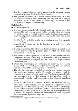 IS : 1343 - 1980
  c) The development of stress in the tendon may be assumed to vary
     parabolically along the length of the member.
  d) For general guidance, it is recommended that one-half of the
     transmission length shall overhang the support in a simply
     supported beam. Where there is end-fixing, the whole of the
     transmission length shall overhang.
18.6.2 End Zone
18.6.2.1 Bearing stress
  a) On the areas immediately behind external anchorages, the
     permissible unit bearing stress on the concrete, after accounting
     for all losses due to relaxation of steel, elastic shortening, creep of
     concrete, slip and/or seating of anchorages, etc, shall not exceed
                 A br
     0.48 fci ------------ or 0.8 fci whichever is smaller, where fci is the cube
                         -
                A pun
     strength at transfer, Abr is the bearing area and Apun is the
     punching area.
  b) During tensioning, the allowable bearing stress specified in a)
     may be increased by 25 percent, provided that this temporary
     value does not exceed fci.
  c) The bearing stress specified in (a) and (b) for permanent and
     temporary bearing stress may be increased suitably if adequate
     hoop reinforcement complying with IS : 456-1978* is provided at
     the anchorages.
  d) When the anchorages are embedded in concrete, the bearing
     stress shall be investigated after accounting for the surface
     friction between the anchorage and the concrete.
  e) The effective punching area shall generally be the contact area of
     the anchorage devices which, if circular in shape, shall be
     replaced by a square of equivalent area. The bearing area shall be
     the maximum area of that portion of the member which is
     geometrically similar and concentric to the effective punching
     area.
  f) Where a number of anchorages are used, the bearing area Abr
     shall not overlap. Where there is already a compressive stress
     prevailing over the bearing area, as in the case of anchorage
     placed in the body of a structure, the total stress shall not exceed
     the limiting values specified in (a), (b) and (c). For stage stressing
     of cables, the adjacent unstressed anchorages shall be neglected
     when determining the bearing area.
   *Code of practice for plain and reinforced concrete ( third revision ).

                                            35
 