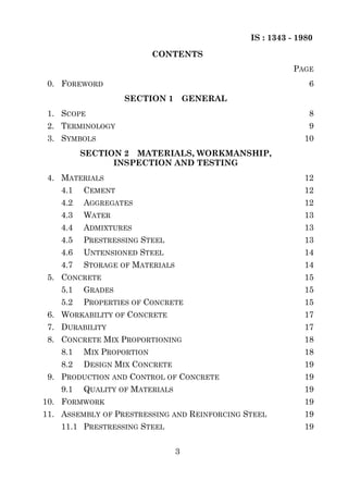 IS : 1343 - 1980
                           CONTENTS
                                                          PAGE
 0. FOREWORD                                                  6
                   SECTION 1         GENERAL
 1. SCOPE                                                     8
 2. TERMINOLOGY                                               9
 3. SYMBOLS                                                 10
          SECTION 2 MATERIALS, WORKMANSHIP,
                INSPECTION AND TESTING
 4. MATERIALS                                               12
    4.1   CEMENT                                            12
    4.2   AGGREGATES                                        12
    4.3   WATER                                             13
    4.4   ADMIXTURES                                        13
    4.5   PRESTRESSING STEEL                                13
    4.6   UNTENSIONED STEEL                                 14
    4.7   STORAGE OF MATERIALS                              14
 5. CONCRETE                                                15
    5.1   GRADES                                            15
    5.2   PROPERTIES OF CONCRETE                            15
 6. WORKABILITY OF CONCRETE                                 17
 7. DURABILITY                                              17
 8. CONCRETE MIX PROPORTIONING                              18
    8.1   MIX PROPORTION                                    18
    8.2   DESIGN MIX CONCRETE                               19
 9. PRODUCTION AND CONTROL OF CONCRETE                      19
    9.1   QUALITY OF MATERIALS                              19
10. FORMWORK                                                19
11. ASSEMBLY OF PRESTRESSING AND REINFORCING STEEL          19
    11.1 PRESTRESSING STEEL                                 19


                                 3
 