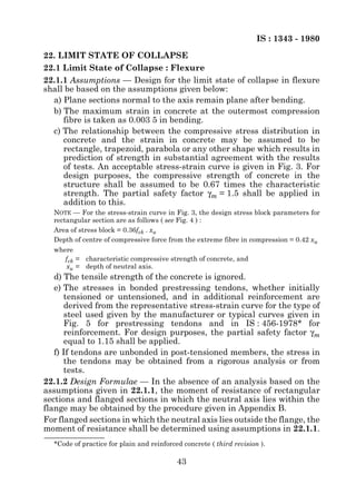 IS : 1343 - 1980
22. LIMIT STATE OF COLLAPSE
22.1 Limit State of Collapse : Flexure
22.1.1 Assumptions — Design for the limit state of collapse in flexure
shall be based on the assumptions given below:
  a) Plane sections normal to the axis remain plane after bending.
  b) The maximum strain in concrete at the outermost compression
     fibre is taken as 0.003 5 in bending.
  c) The relationship between the compressive stress distribution in
     concrete and the strain in concrete may be assumed to be
     rectangle, trapezoid, parabola or any other shape which results in
     prediction of strength in substantial agreement with the results
     of tests. An acceptable stress-strain curve is given in Fig. 3. For
     design purposes, the compressive strength of concrete in the
     structure shall be assumed to be 0.67 times the characteristic
     strength. The partial safety factor γm = 1.5 shall be applied in
     addition to this.
  NOTE — For the stress-strain curve in Fig. 3, the design stress block parameters for
  rectangular section are as follows ( see Fig. 4 ) :
  Area of stress block = 0.36fck . xu
  Depth of centre of compressive force from the extreme fibre in compression = 0.42 xu
  where
     fck = characteristic compressive strength of concrete, and
     xu = depth of neutral axis.
   d) The tensile strength of the concrete is ignored.
   e) The stresses in bonded prestressing tendons, whether initially
      tensioned or untensioned, and in additional reinforcement are
      derived from the representative stress-strain curve for the type of
      steel used given by the manufacturer or typical curves given in
      Fig. 5 for prestressing tendons and in IS : 456-1978* for
      reinforcement. For design purposes, the partial safety factor γm
      equal to 1.15 shall be applied.
   f) If tendons are unbonded in post-tensioned members, the stress in
      the tendons may be obtained from a rigorous analysis or from
      tests.
22.1.2 Design Formulae — In the absence of an analysis based on the
assumptions given in 22.1.1, the moment of resistance of rectangular
sections and flanged sections in which the neutral axis lies within the
flange may be obtained by the procedure given in Appendix B.
For flanged sections in which the neutral axis lies outside the flange, the
moment of resistance shall be determined using assumptions in 22.1.1.
  *Code of practice for plain and reinforced concrete ( third revision ).

                                           43
 