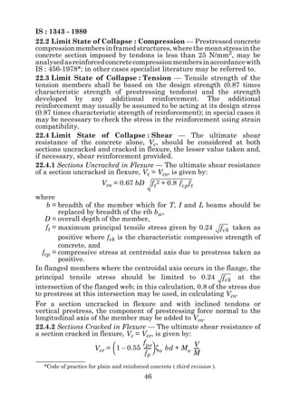 IS : 1343 - 1980
22.2 Limit State of Collapse : Compression — Prestressed concrete
compression members in framed structures, where the mean stress in the
concrete section imposed by tendons is less than 25 N/mm2, may be
analysed as reinforced concrete compression members in accordance with
IS : 456-1978*; in other cases specialist literature may be referred to.
22.3 Limit State of Collapse : Tension — Tensile strength of the
tension members shall be based on the design strength (0.87 times
characteristic strength of prestressing tendons) and the strength
developed by any additional reinforcement. The additional
reinforcement may usually be assumed to be acting at its design stress
(0.87 times characteristic strength of reinforcement); in special cases it
may be necessary to check the stress in the reinforcement using strain
compatibility.
22.4 Limit State of Collapse : Shear — The ultimate shear
resistance of the concrete alone, Vc, should be considered at both
sections uncracked and cracked in flexure, the lesser value taken and,
if necessary, shear reinforcement provided.
22.4.1 Sections Uncracked in Flexure — The ultimate shear resistance
of a section uncracked in flexure, Vc = Vco, is given by:
                         Vco = 0.67 bD        f t 2 + 0.8 f cp f t

where
    b = breadth of the member which for T, I and L beams should be
         replaced by breadth of the rib bw,
   D = overall depth of the member,
    ft = maximum principal tensile stress given by 0.24 f ck taken as
         positive where fck is the characteristic compressive strength of
         concrete, and
  fcp = compressive stress at centroidal axis due to prestress taken as
         positive.
In flanged members where the centroidal axis occurs in the flange, the
principal tensile stress should be limited to 0.24 f ck at the
intersection of the flanged web; in this calculation, 0.8 of the stress due
to prestress at this intersection may be used, in calculating Vco.
For a section uncracked in flexure and with inclined tendons or
vertical prestress, the component of prestressing force normal to the
longitudinal axis of the member may be added to Vco.
22.4.2 Sections Cracked in Flexure — The ultimate shear resistance of
a section cracked in flexure, Vc = Vcr, is given by:
                                      f pe                   V
                     Vcr =  1 – 0.55 ------  ζ o bd + M o ----
                           
                                           -                   -
                                       fp                  M
  *Code of practice for plain and reinforced concrete ( third revision ).
                                           46
 