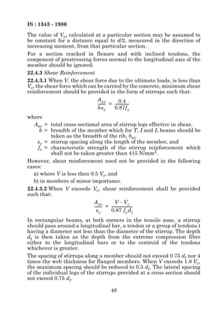 IS : 1343 - 1980
The value of Vcr calculated at a particular section may be assumed to
be constant for a distance equal to d/2, measured in the direction of
increasing moment, from that particular section.
For a section cracked in flexure and with inclined tendons, the
component of prestressing forces normal to the longitudinal axis of the
member should be ignored.
22.4.3 Shear Reinforcement
22.4.3.1 When V, the shear force due to the ultimate loads, is less than
Vc, the shear force which can be carried by the concrete, minimum shear
reinforcement should be provided in the form of stirrups such that:
                             A sv           0.4
                             -------- = ---------------
                                    -                 -
                             bsv        0.87f v
where
   Asv = total cross-sectional area of stirrup legs effective in shear,
      b = breadth of the member which for T, I and L beams should be
          taken as the breadth of the rib, bw,
    sv = stirrup spacing along the length of the member, and
     fv = characteristic strength of the stirrup reinforcement which
          shall not be taken greater than 415 N/mm2.
However, shear reinforcement need not be provided in the following
cases:
   a) where V is less then 0.5 Vc, and
   b) in members of minor importance.
22.4.3.2 When V exceeds Vc, shear reinforcement shall be provided
such that:
                            A sv           V – Vc
                            -------- = -----------------------
                                   -                         -
                              sv       0.87 f v d t
In rectangular beams, at both corners in the tensile zone, a stirrup
should pass around a longitudinal bar, a tendon or a group of tendons t
having a diameter not less than the diameter of the stirrup. The depth
dt is then taken as the depth from the extreme compression fibre
either to the longitudinal bars or to the centroid of the tendons
whichever is greater.
The spacing of stirrups along a member should not exceed 0.75 dt nor 4
times the web thickness for flanged members. When V exceeds 1.8 Vc,
the maximum spacing should be reduced to 0.5 dt. The lateral spacing
of the individual legs of the stirrups provided at a cross section should
not exceed 0.75 dt.

                                       48
 