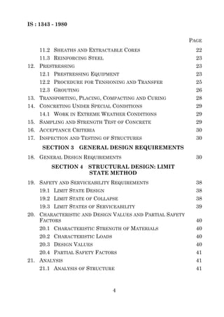 IS : 1343 - 1980


                                                          PAGE
    11.2 SHEATHS AND EXTRACTABLE CORES                      22
    11.3 REINFORCING STEEL                                  23
12. PRESTRESSING                                            23
    12.1 PRESTRESSING EQUIPMENT                             23
    12.2 PROCEDURE FOR TENSIONING AND TRANSFER              25
    12.3 GROUTING                                           26
13. TRANSPORTING, PLACING, COMPACTING AND CURING            28
14. CONCRETING UNDER SPECIAL CONDITIONS                     29
    14.1 WORK IN EXTREME WEATHER CONDITIONS                 29
15. SAMPLING AND STRENGTH TEST OF CONCRETE                  29
16. ACCEPTANCE CRITERIA                                     30
17. INSPECTION AND TESTING OF STRUCTURES                    30
      SECTION 3     GENERAL DESIGN REQUIREMENTS
18. GENERAL DESIGN REQUIREMENTS                             30
         SECTION 4    STRUCTURAL DESIGN: LIMIT
                      STATE METHOD
19. SAFETY AND SERVICEABILITY REQUIREMENTS                  38
    19.1 LIMIT STATE DESIGN                                 38
    19.2 LIMIT STATE OF COLLAPSE                            38
    19.3 LIMIT STATES OF SERVICEABILITY                     39
20. CHARACTERISTIC AND DESIGN VALUES AND PARTIAL SAFETY
    FACTORS                                                 40
    20.1 CHARACTERISTIC STRENGTH OF MATERIALS               40
    20.2 CHARACTERISTIC LOADS                               40
    20.3 DESIGN VALUES                                      40
    20.4 PARTIAL SAFETY FACTORS                             41
21. ANALYSIS                                                41
    21.1 ANALYSIS OF STRUCTURE                              41



                                4
 