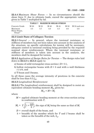 IS : 1343 - 1980
22.4.4 Maximum Shear Forces — In no circumstances should the
shear force V, due to ultimate loads, exceed the appropriate values
given in Table 7 multiplied by bd.
                  TABLE 7    MAXIMUM SHEAR STRESS
Concrete Grade   M 30       M 35    M 40   M 45     M 50   M 55 and over
Maximum           3.5       3.7     4.0     4.3      4.6        4.8
Shear Stress,
   N/mm2

22.5 Limit State of Collapse: Torsion
22.5.1 General — In general, where the torsional resistance or
stiffness of members has not been taken into account in the analysis of
the structure, no specific calculations for torsion will be necessary,
adequate control in torsional cracking being provided by the required
nominal shear reinforcement. Where the torsional resistance or
stiffness of members is taken into account in the analysis, the
members shall be designed for torsion.
22.5.2 Application of Design Rules for Torsion — The design rules laid
down in 22.5.3 to 22.5.5 apply to:
  a) beams of solid rectangular cross-section ( D > b ),
  b) hollow rectangular beams with D > b and with a wall thickness
     t ≥ o/4, and
  c) T-beam and I-beams.
In all these cases the average intensity of prestress in the concrete
shall be less than 0.3 fck.
22.5.3 Longitudinal Reinforcement
22.5.3.1 The longitudinal reinforcement shall be designed to resist an
equivalent ultimate bending moment Me1 given by:
                             Me1 = M + Mt
where
    M = applied ultimate bending moment at the cross-section acting
        in combination with T,

    Mt = T  1 + 2D , the sign of Mt being the same as that of M,
                 -------
                       -
                  b 
     D = overall depth of the beam, and
     b = breadth of the member which for T and I beams shall be
         taken as the breadth of the web, bw.

                                   49
 