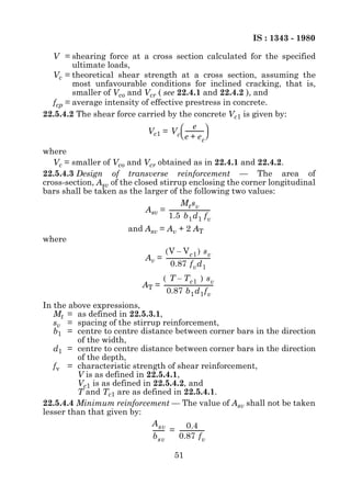 IS : 1343 - 1980

  V = shearing force at a cross section calculated for the specified
        ultimate loads,
  Vc = theoretical shear strength at a cross section, assuming the
        most unfavourable conditions for inclined cracking, that is,
        smaller of Vco and Vcr ( see 22.4.1 and 22.4.2 ), and
  fcp = average intensity of effective prestress in concrete.
22.5.4.2 The shear force carried by the concrete Vc1 is given by:
                                              e -
                            Vc1 = V c  ------------- 
                                       e + e c
where
   Vc = smaller of Vco and Vcr obtained as in 22.4.1 and 22.4.2.
22.5.4.3 Design of transverse reinforcement — The area of
cross-section, Asv of the closed stirrup enclosing the corner longitudinal
bars shall be taken as the larger of the following two values:
                                           Mt sv
                             Asv = -----------------------------
                                                               -
                                    1.5 b 1 d 1 f v
                       and Asv = Av + 2 AT
where
                                 ( V – V c1 ) s v
                            Av = -------------------------------
                                                               -
                                    0.87 f v d 1
                                ( T – T c1 ) s v
                           AT = -----------------------------------
                                                                  -
                                  0.87 b 1 d 1 f v
In the above expressions,
   Mt = as defined in 22.5.3.1,
   sv = spacing of the stirrup reinforcement,
   b1 = centre to centre distance between corner bars in the direction
         of the width,
   d1 = centre to centre distance between corner bars in the direction
         of the depth,
   fv = characteristic strength of shear reinforcement,
         V is as defined in 22.5.4.1,
         Vc1 is as defined in 22.5.4.2, and
         T and Tc1 are as defined in 22.5.4.1.
22.5.4.4 Minimum reinforcement — The value of Asv shall not be taken
lesser than that given by:
                              A sv            0.4
                              -------- = -----------------
                                     -                   -
                              b sv       0.87 f v

                                            51
 