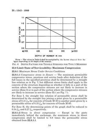 IS : 1343 - 1980




FIG. 6   DEPTH FACTORS FOR TENSILE STRESSES FOR TYPE 3 MEMBERS
22.8 Limit State of Serviceability: Maximum Compression
22.8.1 Maximum Stress Under Service Conditions
22.8.1.1 Compressive stress in flexure — The maximum permissible
compressive stress, prestress and service loads after deduction of the
full losses in the specified prestress shall be determined by a straight
line relation as in Fig. 7; but different stress limits shall apply to the
concrete of the structure depending on whether it falls in a part of the
section where the compressive stresses are not likely to increase in
service (Zone I) or in part of the section where the compressive stresses
are likely to increase in service (Zone II) ( see Fig. 7 ).
For Zone I, the straight line relation of permissible stress shall be
determined by the straight line joining a point given by a permissible
stress of 0.41 fck for concrete of Grade M 30 to another point given by a
permissible stress of 0.35 fck for concrete of Grade M 60.
For Zone II, the determining points of the graph shall be reduced to
0.34 fck and 0.27 fck respectively.
22.8.1.2 Stress in direct compression — Except in the parts
immediately behind the anchorage, the maximum stress in direct
compression shall be limited to 0.8 times the permissible stress
obtained from 22.8.1.1.

                                   54
 