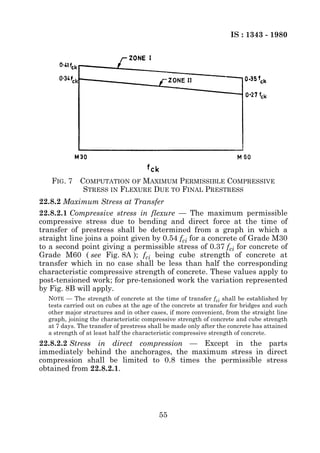 IS : 1343 - 1980




   FIG. 7 COMPUTATION OF MAXIMUM PERMISSIBLE COMPRESSIVE
           STRESS IN FLEXURE DUE TO FINAL PRESTRESS
22.8.2 Maximum Stress at Transfer
22.8.2.1 Compressive stress in flexure — The maximum permissible
compressive stress due to bending and direct force at the time of
transfer of prestress shall be determined from a graph in which a
straight line joins a point given by 0.54 fci for a concrete of Grade M30
to a second point giving a permissible stress of 0.37 fci for concrete of
Grade M60 ( see Fig. 8A ); fci being cube strength of concrete at
transfer which in no case shall be less than half the corresponding
characteristic compressive strength of concrete. These values apply to
post-tensioned work; for pre-tensioned work the variation represented
by Fig. 8B will apply.
  NOTE — The strength of concrete at the time of transfer fci shall be established by
  tests carried out on cubes at the age of the concrete at transfer for bridges and such
  other major structures and in other cases, if more convenient, from the straight line
  graph, joining the characteristic compressive strength of concrete and cube strength
  at 7 days. The transfer of prestress shall be made only after the concrete has attained
  a strength of at least half the characteristic compressive strength of concrete.
22.8.2.2 Stress in direct compression — Except in the parts
immediately behind the anchorages, the maximum stress in direct
compression shall be limited to 0.8 times the permissible stress
obtained from 22.8.2.1.




                                          55
 