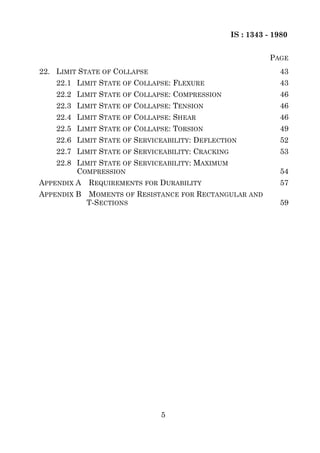 IS : 1343 - 1980


                                                              PAGE
22. LIMIT STATE OF COLLAPSE                                     43
    22.1 LIMIT STATE OF COLLAPSE: FLEXURE                       43
    22.2 LIMIT STATE OF COLLAPSE: COMPRESSION                   46
    22.3 LIMIT STATE OF COLLAPSE: TENSION                       46
    22.4 LIMIT STATE OF COLLAPSE: SHEAR                         46
    22.5 LIMIT STATE OF COLLAPSE: TORSION                       49
    22.6 LIMIT STATE OF SERVICEABILITY: DEFLECTION              52
    22.7 LIMIT STATE OF SERVICEABILITY: CRACKING                53
    22.8 LIMIT STATE OF SERVICEABILITY: MAXIMUM
         COMPRESSION                                            54
APPENDIX A   REQUIREMENTS FOR DURABILITY                        57
APPENDIX B   MOMENTS OF RESISTANCE FOR RECTANGULAR AND
             T-SECTIONS                                         59




                              5
 