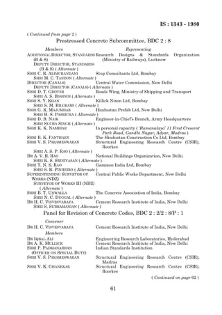 IS : 1343 - 1980
( Continued from page 2 )
              Prestressed Concrete Subcommittee, BDC 2 : 8
         Members                                   Representing
ADDITIONAL DIRECTOR, STANDARDS Research Designs & Standards Organization
   (B & S)                             (Ministry of Railways), Lucknow
   DEPUTY DIRECTOR, STANDARDS
      (B & S) ( Alternate )
SHRI C. R. ALIMCHANDANI             Stup Consultants Ltd, Bombay
   SHRI M. C. TANDON ( Alternate )
DIRECTOR (CANALS)                   Central Water Commission, New Delhi
   DEPUTY DIRECTOR (CANALS) ( Alternate )
SHRI D. T. GROVER                   Roads Wing, Ministry of Shipping and Transport
   SHRI A. S. BISHNOI ( Alternate )
SHRI S. Y. KHAN                     Killick Nixon Ltd, Bombay
   SHRI S. M. BILGRAMI ( Alternate )
SHRI G. K. MAJUMDAR                 Hindustan Prefab Ltd, New Delhi
   SHRI H. S. PASRICHA ( Alternate )
SHRI D. B. NAIK                     Engineer-in-Chief’s Branch, Army Headquarters
   SHRI SUCHA SINGH ( Alternate )
SHRI K. K. NAMBIAR                  In personal capacity ( ‘Ramanalaya’ 11 First Crescent
                                       Park Road, Gandhi Nagar, Adyar, Madras )
SHRI B. K. PANTHAKY                 The Hindustan Construction Co Ltd, Bombay
SHRI V. S. PARAMESWARAN             Structural Engineering Research Centre (CSIR),
                                       Roorkee
   SHRI A. S. P. RAO ( Alternate )
DR A. V. R. RAO                     National Buildings Organization, New Delhi
   SHRI K. S. SRINIVASAN ( Alternate )
SHRI T. N. S. RAO                   Gammon India Ltd, Bombay
   SHRI S. R. PINHEIRO ( Alternate )
SUPERINTENDING SURVEYOR OF          Central Public Works Department, New Delhi
  WORKS (NDZ)
   SURVEYOR OF WORKS III (NDZ)
      ( Alternate )
SHRI B. T. UNWALLA                  The Concrete Association of India, Bombay
   SHRI N. C. DUGGAL ( Alternate )
DR H. C. VISVESVARAYA               Cement Research Institute of India, New Delhi
   SHRI S. SUBRAMANIAN ( Alternate )
        Panel for Revision of Concrete Codes, BDC 2 : 2/2 : 8/P : 1
         Convener
DR H. C. VISVESVARAYA              Cement Research Institute of India, New Delhi
         Members
DR IQBAL ALI                       Engineering Research Laboratories, Hyderabad
DR A. K. MULLICK                   Cement Research Institute of India, New Delhi
SHRI P. PADMANABHAN                Indian Standards Institution
  (OFFICER ON SPECIAL DUTY)
SHRI V. S. PARAMESWARAN            Structural Engineering Research Centre (CSIR),
                                      Madras
SHRI V. K. GHANEKAR                Structural Engineering Research Centre (CSIR),
                                      Roorkee
                                                            ( Continued on page 62 )

                                          61
 