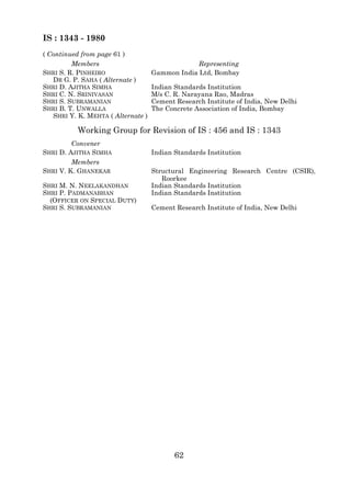 IS : 1343 - 1980
( Continued from page 61 )
         Members                                 Representing
SHRI S. R. PINHEIRO                 Gammon India Ltd, Bombay
   DR G. P. SAHA ( Alternate )
SHRI D. AJITHA SIMHA                Indian Standards Institution
SHRI C. N. SRINIVASAN               M/s C. R. Narayana Rao, Madras
SHRI S. SUBRAMANIAN                 Cement Research Institute of India, New Delhi
SHRI B. T. UNWALLA                  The Concrete Association of India, Bombay
   SHRI Y. K. MEHTA ( Alternate )

           Working Group for Revision of IS : 456 and IS : 1343
         Convener
SHRI D. AJITHA SIMHA                Indian Standards Institution
         Members
SHRI V. K. GHANEKAR                 Structural Engineering Research Centre (CSIR),
                                       Roorkee
SHRI M. N. NEELAKANDHAN             Indian Standards Institution
SHRI P. PADMANABHAN                 Indian Standards Institution
  (OFFICER ON SPECIAL DUTY)
SHRI S. SUBRAMANIAN                 Cement Research Institute of India, New Delhi




                                           62
 