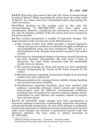 IS : 1343 - 1980
0.3.3 SI Units have been used in this code, the values of stresses being
in units of N/mm2. While converting the values from the earlier units
of kg/cm2, the values have been rationalized rather than giving the
exact conversion.
0.3.4 While deciding on the symbols used in this code, the
recommendations of ISO 3898-1976* have been taken into
consideration. However, considering the convenience of the users of
the code, the familiar symbols of the old version have been retained to
the extent possible.
0.4 This revision incorporates a number of important changes. The
major changes in this revision are on the following lines:
   a) The concept of limit state which provides a rational approach,
      taking into account variations in material strengths and loads on
      semi-probabilistic basis, has been introduced. This, in fact, is a
      rationalization of the ultimate load method, covered in the earlier
      version.
   b) Provision for intermediate degrees of prestress (partial prestress)
      has been included. Consequently, the code covers 3 types of
      structures, the types being associated with the permissible
      tensile stress in concrete.
   c) The method of design for shear and torsion has been completely
      revised, incorporating the results of the latest research on the
      subject.
   d) Recommendations regarding transmission length of prestressing
      tendons have been elaborated.
   e) Recommendations for ensuring lateral stability during handling
      and erection have been modified.
   f) Considerations regarding durability have been detailed with
      guidance concerning minimum cement content and maximum
      water-cement ratio for different environmental conditions,
      including types of cement to be used for resisting sulphate attack.
      Limitations on total chloride and sulphate content of concrete
      have also been given.
0.4.1 In IS : 456-1978†, major changes have been incorporated in
provisions relating to materials, workmanship, inspection and testing,
and general design requirements. In view of the attempt at unification
between the provisions of reinforced concrete and prestressed concrete
codes, these changes are relevant to prestressed concrete code also
wherever reference has been made to related provisions of
IS : 456-1978†.
  *Bases for design of structures — Notations — General symbols.
  †Code of practice for plain and reinforced concrete ( third revision ).

                                            7
 
