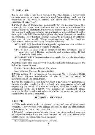 IS : 1343 - 1980
0.5 In this code, it has been assumed that the design of prestressed
concrete structures is entrusted to a qualified engineer, and that the
execution of the work is carried out under the direction of an
experienced supervisor.
0.6 The Sectional Committee, responsible for the preparation of this
standard, has taken into consideration the views of manufacturers,
users, engineers, architects, builders and technologists and has related
the standard to the manufacturing and trade practices followed in this
country in this field. Due weightage has also been given to the need for
international co-ordination among standards prevailing in different
countries of the world. These considerations led the Sectional
Committee to derive assistance from the following:
   ACI 318-77 ACI Standard building code requirements for reinforced
        concrete. American Concrete Institute.
   CP 110 : Part I : 1972 Code of practice for the structural use of
        concrete: Part I Design, materials and workmanship. British
        Standards Institution.
   AS 1481-1974 SAA Prestressed concrete code. Standards Association
        of Australia.
Assistance has also been derived from the published documents of the
following organizations:
   Comite Euro — International Du Beton
   International Standards Organization
0.7 This edition 2.1 incorporates Amendment No. 1 (October 1984).
Side bar indicates modification of the text as the result of
incorporation of the amendment.
0.8 For the purpose of deciding whether a particular requirement of
this standard is complied with, the final value, observed or calculated,
expressing the result of a test or analysis, shall be rounded off in
accordance with IS : 2-1960*. The number of significant places
retained in the rounded off value should be the same as that of the
specified value in this standard.
                          SECTION 1            GENERAL
1. SCOPE
1.1 This code deals with the general structural use of prestressed
concrete. It covers both work carried out on site and the manufacture
of precast prestressed concrete units.
1.2 Special requirements of structures such as pipes and poles covered
in respective codes have not been covered in this code; these codes
shall be used in conjunction with this code.
  *Rules for rounding off numerical values ( revised ).
                                           8
 