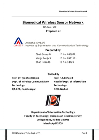 Biomedical Wireless Sensor Network
DDU (Faculty of Tech., Dept. of IT) Page 1
Biomedical Wireless Sensor Network
BE-Sem- VIII
Prepared at
Prepared by
Shah Dhara M. ID No. 056079
Viroja Pooja S. ID No. 051118
Shah Ishan D. ID No. 13821
Guided By
Prof. Dr. Prabhat Ranjan Prof. R.S.Chhajed
Dept. of Wireless Communication Head of Dept. of Information
Technology Technology
DA-IICT, Gandhinagar DDU, Nadiad
Department of Information Technology
Faculty of Technology, Dharamsinh Desai University
College Road, Nadiad-387001
March-April 2009
 