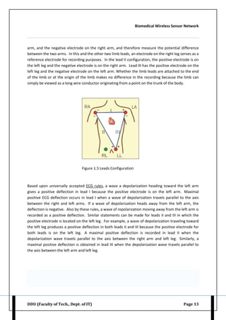 Biomedical Wireless Sensor Network
DDU (Faculty of Tech., Dept. of IT) Page 13
arm, and the negative electrode on the right arm, and therefore measure the potential difference
between the two arms. In this and the other two limb leads, an electrode on the right leg serves as a
reference electrode for recording purposes. In the lead II configuration, the positive electrode is on
the left leg and the negative electrode is on the right arm. Lead III has the positive electrode on the
left leg and the negative electrode on the left arm. Whether the limb leads are attached to the end
of the limb or at the origin of the limb makes no difference in the recording because the limb can
simply be viewed as a long wire conductor originating from a point on the trunk of the body.
Figure 1.5 Leads Configuration
Based upon universally accepted ECG rules, a wave a depolarization heading toward the left arm
gives a positive deflection in lead I because the positive electrode is on the left arm. Maximal
positive ECG deflection occurs in lead I when a wave of depolarization travels parallel to the axis
between the right and left arms. If a wave of depolarization heads away from the left arm, the
deflection is negative. Also by these rules, a wave of repolarization moving away from the left arm is
recorded as a positive deflection. Similar statements can be made for leads II and III in which the
positive electrode is located on the left leg. For example, a wave of depolarization traveling toward
the left leg produces a positive deflection in both leads II and III because the positive electrode for
both leads is on the left leg. A maximal positive deflection is recorded in lead II when the
depolarization wave travels parallel to the axis between the right arm and left leg. Similarly, a
maximal positive deflection is obtained in lead III when the depolarization wave travels parallel to
the axis between the left arm and left leg.
 