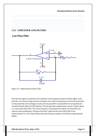 Biomedical Wireless Sensor Network
DDU (Faculty of Tech., Dept. of IT) Page 14
1.5.3 AMPLIFIER AND FILTERS
Low Pass Filter
Figure 1.9 – Implemented Low Pass Filter
Since the ECG signal is contained in the relatively narrow frequency spectrum below 100Hz, a low
pass filter can remove a large amount of ambient noise. With microprocessors and an RF transmitter
in close proximity to the analogue circuitry, the low pass filter is responsible for ensuring these do
not detrimentally affect the ECG obtained. The low pass filter implemented is shown in Figure above.
It is a first order active filter. The corner frequency is calculated to be 105Hz. An active filter was
used as it also provides gain. The gain of the filter is given by the ratio of R9 to R8; in this
implementation it is 13.6. Figure below shows the frequency response of the filter as generated by
PSPICE.
 