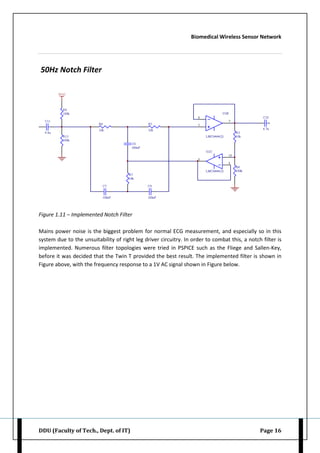 Biomedical Wireless Sensor Network
DDU (Faculty of Tech., Dept. of IT) Page 16
50Hz Notch Filter
Figure 1.11 – Implemented Notch Filter
Mains power noise is the biggest problem for normal ECG measurement, and especially so in this
system due to the unsuitability of right leg driver circuitry. In order to combat this, a notch filter is
implemented. Numerous filter topologies were tried in PSPICE such as the Fliege and Sallen-Key,
before it was decided that the Twin T provided the best result. The implemented filter is shown in
Figure above, with the frequency response to a 1V AC signal shown in Figure below.
 