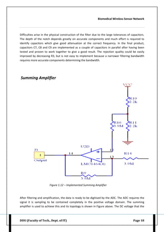 Biomedical Wireless Sensor Network
DDU (Faculty of Tech., Dept. of IT) Page 18
Difficulties arise in the physical construction of the filter due to the large tolerances of capacitors.
The depth of the notch depends greatly on accurate components and much effort is required to
identify capacitors which give good attenuation at the correct frequency. In the final product,
capacitors C7, C8 and C9 are implemented as a couple of capacitors in parallel after having been
tested and proven to work together to give a good result. The rejection quality could be easily
improved by decreasing R3, but is not easy to implement because a narrower filtering bandwidth
requires more accurate components determining the bandwidth.
Summing Amplifier
Figure 1.12 – Implemented Summing Amplifier
After filtering and amplification, the data is ready to be digitised by the ADC. The ADC requires the
signal it is sampling to be contained completely in the positive voltage domain. The summing
amplifier is used to achieve this and its topology is shown in Figure above. The DC voltage that the
 