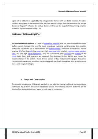 Biomedical Wireless Sensor Network
DDU (Faculty of Tech., Dept. of IT) Page 19
signal will be added to is supplied by the voltage divider formed with two 2.2kΩ resistors. The other
resistors set the gain of the amplifier to be one, and are much larger than the resistors in the voltage
divider so they don't influence the voltage division. In this way the output of the summing amplifier
is the ECG signal transposed up by 2.5V.
Instrumentation Amplifier
An instrumentation amplifier is a type of differential amplifier that has been outfitted with input
buffers, which eliminate the need for input impedance matching and thus make the amplifier
particularly suitable for use in measurement and test equipment. Additional characteristics include
very low DC offset, low drift, low noise, very high open-loop gain, very high common-mode rejection
ratio, and very high input impedances. They are used where great accuracy and stability of the
circuit both short- and long-term are required. The Analogue Devices LM324 was chosen for
implementation in the system. These devices consist of four independent high-gain frequency-
compensated operational amplifiers that are designed specifically to operate from a single supply
over a wide range of voltages.
 Design and Construction
The circuitry for capturing ECG signals was built in our laboratory using traditional components and
techniques. Fig.3 shows the actual breadboard circuit. The following sections elaborate on the
details of the design and circuitry layout of each stage or component.
 