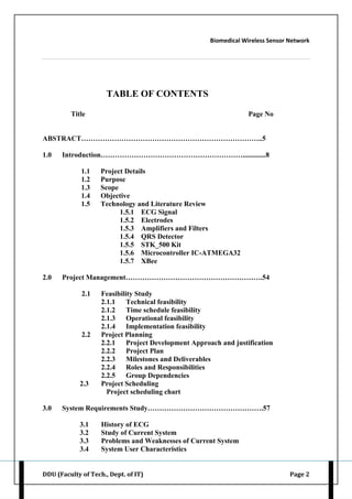 Biomedical Wireless Sensor Network
DDU (Faculty of Tech., Dept. of IT) Page 2
TABLE OF CONTENTS
Title Page No
ABSTRACT…………………………………………………………………..5
1.0 Introduction…………………………………………………….............8
1.1 Project Details
1.2 Purpose
1.3 Scope
1.4 Objective
1.5 Technology and Literature Review
1.5.1 ECG Signal
1.5.2 Electrodes
1.5.3 Amplifiers and Filters
1.5.4 QRS Detector
1.5.5 STK_500 Kit
1.5.6 Microcontroller IC-ATMEGA32
1.5.7 XBee
2.0 Project Management………………………………………………….54
2.1 Feasibility Study
2.1.1 Technical feasibility
2.1.2 Time schedule feasibility
2.1.3 Operational feasibility
2.1.4 Implementation feasibility
2.2 Project Planning
2.2.1 Project Development Approach and justification
2.2.2 Project Plan
2.2.3 Milestones and Deliverables
2.2.4 Roles and Responsibilities
2.2.5 Group Dependencies
2.3 Project Scheduling
Project scheduling chart
3.0 System Requirements Study………………………………………….57
3.1 History of ECG
3.2 Study of Current System
3.3 Problems and Weaknesses of Current System
3.4 System User Characteristics
 