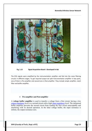 Biomedical Wireless Sensor Network
DDU (Faculty of Tech., Dept. of IT) Page 20
Fig. 1.13 Signal Acquisition Board - Developed In-lab
The ECG signals were amplified by the instrumentation amplifier and fed into the noise filtering
circuits in different stages. To get required output we split Instrumentation amplifier in two parts,
one of them is Pre-amplifier and second one is Post-amplifier. They include simple amplifier, notch
filter and buffer amplifier.
 Pre-amplifier and Post-amplifier
A voltage buffer amplifier is used to transfer a voltage from a first circuit, having a low
output impedance level, to a second circuit with a high input impedance level. The interposed
buffer amplifier prevents the second circuit from loading the first circuit unacceptably and
interfering with its desired operation. In the ideal voltage buffer, the input resistance is
infinite, the output resistance zero.
 