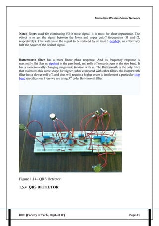 Biomedical Wireless Sensor Network
DDU (Faculty of Tech., Dept. of IT) Page 21
Notch filters used for eliminating 50Hz noise signal. It is must for clear appearance. The
object is to get the signal between the lower and upper cutoff frequencies (f1 and f2,
respectively). This will cause the signal to be reduced by at least 3 decibels, or effectively
half the power of the desired signal.
Butterworth filter has a more linear phase response. And its frequency response is
maximally flat (has no ripples) in the pass band, and rolls off towards zero in the stop band. It
has a monotonically changing magnitude function with ω. The Butterworth is the only filter
that maintains this same shape for higher orders compared with other filters, the Butterworth
filter has a slower roll-off, and thus will require a higher order to implement a particular stop
band specification. Here we are using 3rd
order Butterworth filter.
Figure 1.14– QRS Detector
1.5.4 QRS DETECTOR
 